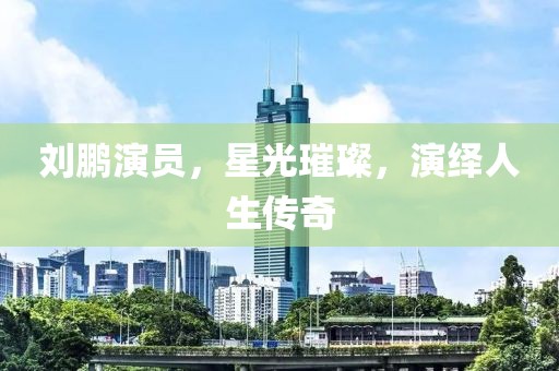 劉鵬演員，星光璀璨，演繹人生傳奇