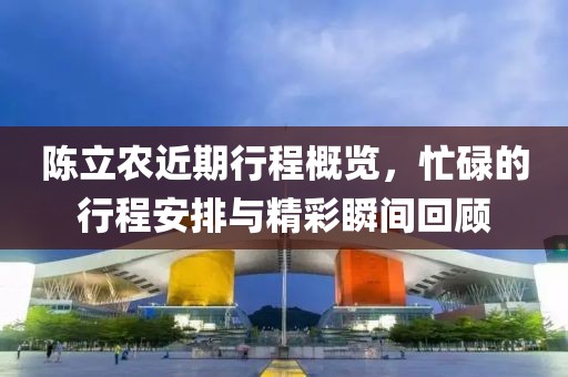陳立農(nóng)近期行程概覽，忙碌的行程安排與精彩瞬間回顧