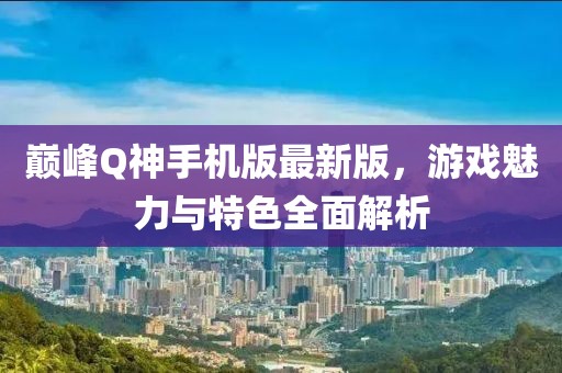 巔峰Q神手機(jī)版最新版，游戲魅力與特色全面解析