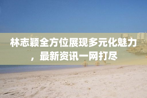 林志穎全方位展現(xiàn)多元化魅力，最新資訊一網(wǎng)打盡