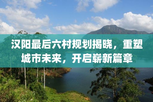 漢陽(yáng)最后六村規(guī)劃揭曉，重塑城市未來(lái)，開(kāi)啟嶄新篇章