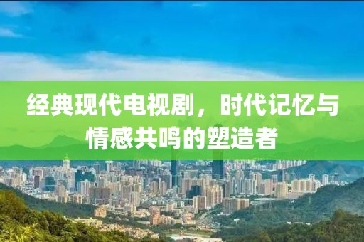 經(jīng)典現(xiàn)代電視劇，時(shí)代記憶與情感共鳴的塑造者