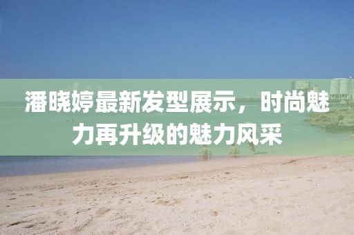 潘曉婷最新發(fā)型展示，時尚魅力再升級的魅力風(fēng)采
