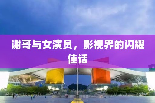 謝哥與女演員，影視界的閃耀佳話