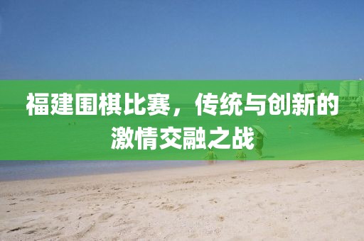 福建圍棋比賽，傳統(tǒng)與創(chuàng)新的激情交融之戰(zhàn)