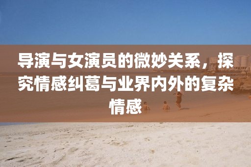 導(dǎo)演與女演員的微妙關(guān)系，探究情感糾葛與業(yè)界內(nèi)外的復(fù)雜情感