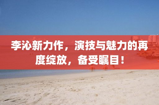 李沁新力作，演技與魅力的再度綻放，備受矚目！