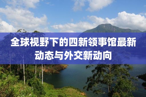 全球視野下的四新領事館最新動態(tài)與外交新動向