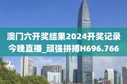 澳門六開獎結果2024開獎記錄今晚直播_頑強拼搏H696.766