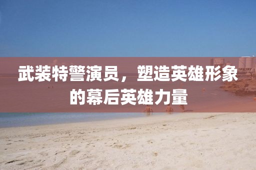 武裝特警演員，塑造英雄形象的幕后英雄力量