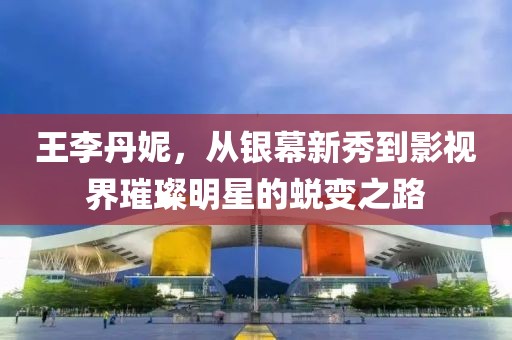 王李丹妮，從銀幕新秀到影視界璀璨明星的蛻變之路