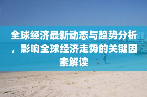 全球經(jīng)濟(jì)最新動態(tài)與趨勢分析，影響全球經(jīng)濟(jì)走勢的關(guān)鍵因素解讀
