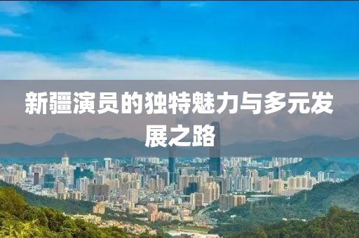 新疆演員的獨(dú)特魅力與多元發(fā)展之路