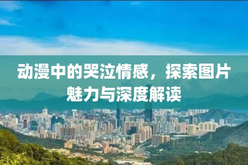 動(dòng)漫中的哭泣情感，探索圖片魅力與深度解讀