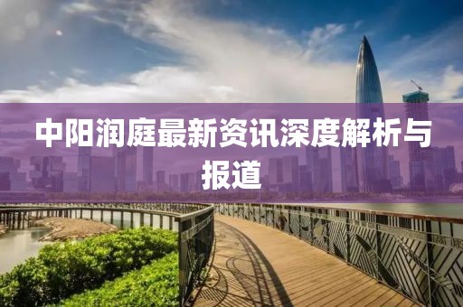 中陽(yáng)潤(rùn)庭最新資訊深度解析與報(bào)道