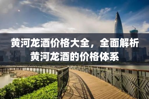 黃河龍酒價格大全，全面解析黃河龍酒的價格體系