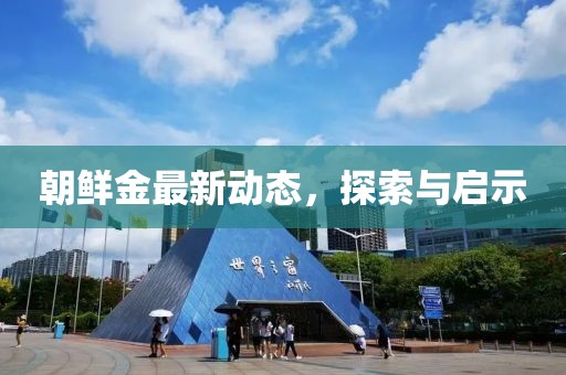 朝鮮金最新動(dòng)態(tài)，探索與啟示