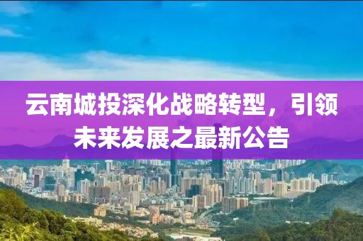 云南城投深化戰(zhàn)略轉型，引領未來發(fā)展之最新公告