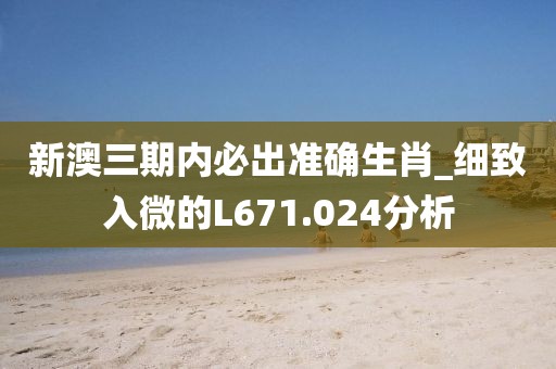 新澳三期內(nèi)必出準(zhǔn)確生肖_細(xì)致入微的L671.024分析