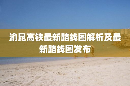 渝昆高鐵最新路線圖解析及最新路線圖發(fā)布