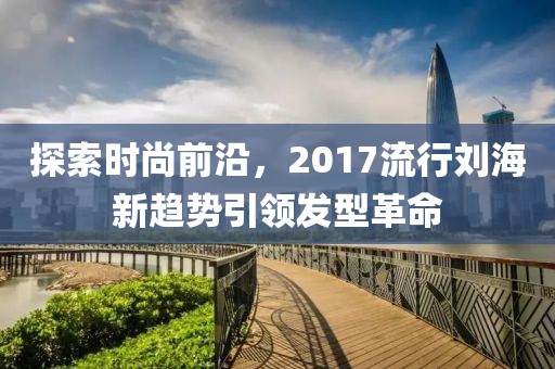 探索時尚前沿，2017流行劉海新趨勢引領(lǐng)發(fā)型革命