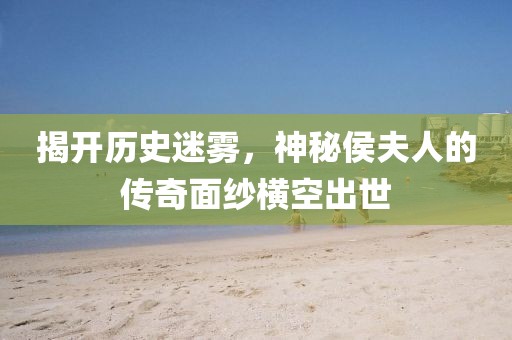 揭開歷史迷霧，神秘侯夫人的傳奇面紗橫空出世