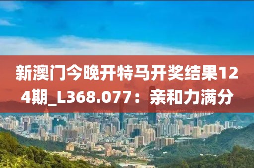 新澳門今晚開特馬開獎結(jié)果124期_L368.077：親和力滿分