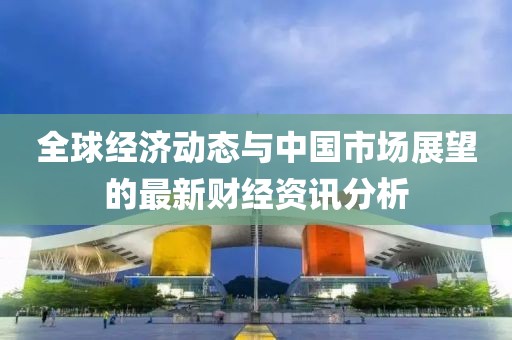 全球經(jīng)濟(jì)動態(tài)與中國市場展望的最新財(cái)經(jīng)資訊分析