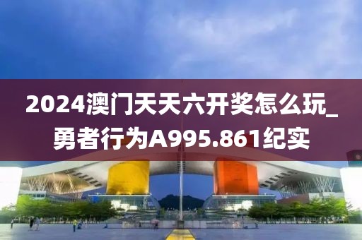 2024澳門天天六開獎怎么玩_勇者行為A995.861紀實
