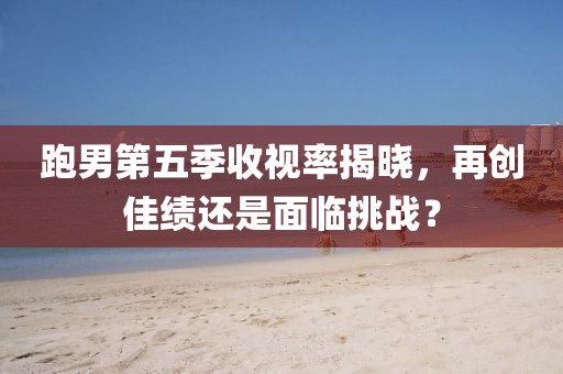 跑男第五季收視率揭曉，再創(chuàng)佳績還是面臨挑戰(zhàn)？