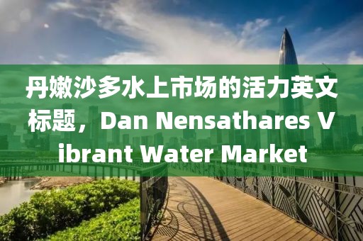 丹嫩沙多水上市場(chǎng)的活力英文標(biāo)題，Dan Nensathares Vibrant Water Market