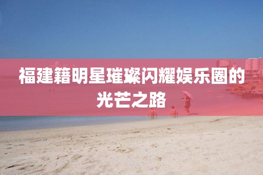 福建籍明星璀璨閃耀娛樂圈的光芒之路