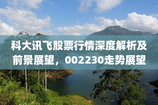 科大訊飛股票行情深度解析及前景展望，002230走勢展望