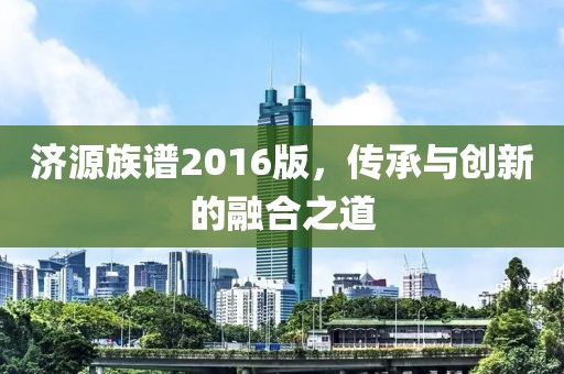 濟源族譜2016版，傳承與創(chuàng)新的融合之道