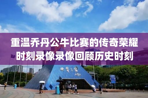 重溫喬丹公牛比賽的傳奇榮耀時刻錄像錄像回顧歷史時刻