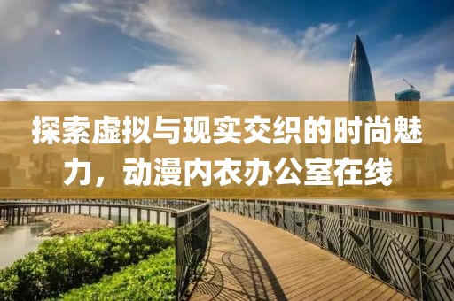 探索虛擬與現(xiàn)實交織的時尚魅力，動漫內衣辦公室在線