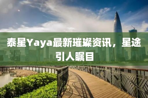泰星Yaya最新璀璨資訊，星途引人矚目