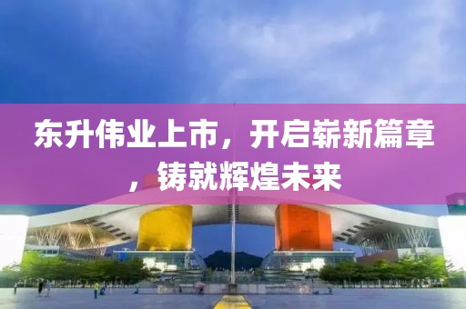 東升偉業(yè)上市，開啟嶄新篇章，鑄就輝煌未來