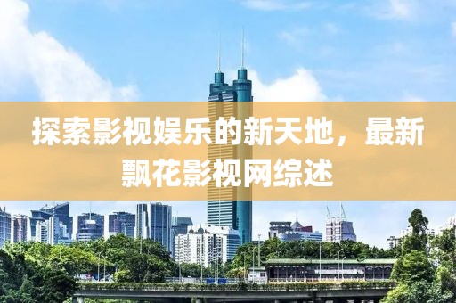 探索影視娛樂的新天地，最新飄花影視網(wǎng)綜述