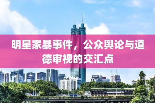 明星家暴事件，公眾輿論與道德審視的交匯點(diǎn)