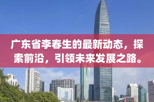 廣東省李春生的最新動態(tài)，探索前沿，引領(lǐng)未來發(fā)展之路。