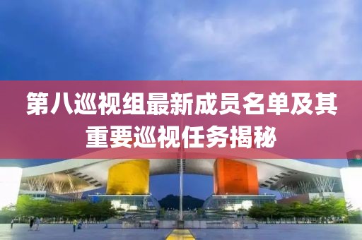 第八巡視組最新成員名單及其重要巡視任務(wù)揭秘