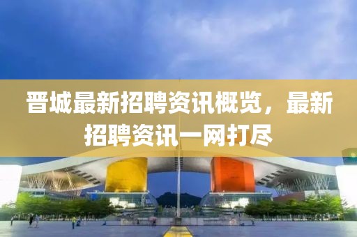 晉城最新招聘資訊概覽，最新招聘資訊一網(wǎng)打盡