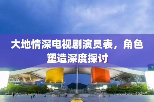 大地情深電視劇演員表，角色塑造深度探討