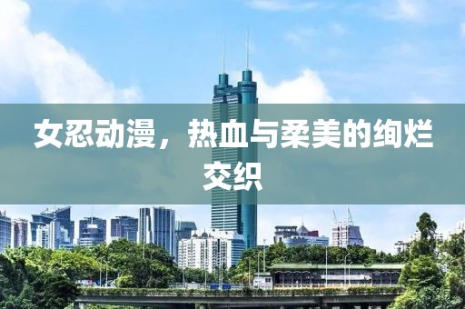 女忍動漫，熱血與柔美的絢爛交織