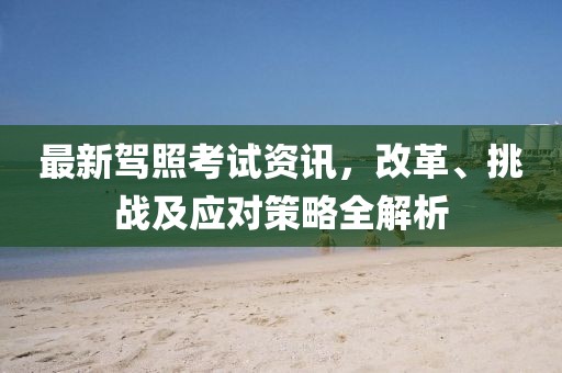 最新駕照考試資訊，改革、挑戰(zhàn)及應對策略全解析