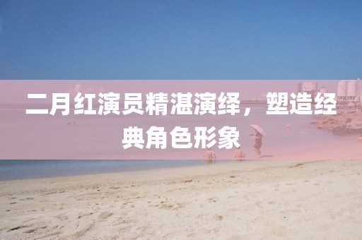 二月紅演員精湛演繹，塑造經(jīng)典角色形象