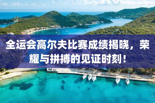 全運會高爾夫比賽成績揭曉，榮耀與拼搏的見證時刻！
