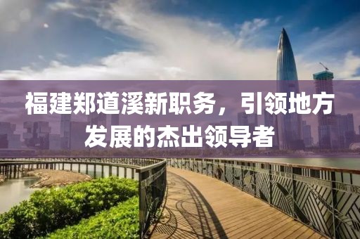 福建鄭道溪新職務(wù)，引領(lǐng)地方發(fā)展的杰出領(lǐng)導(dǎo)者