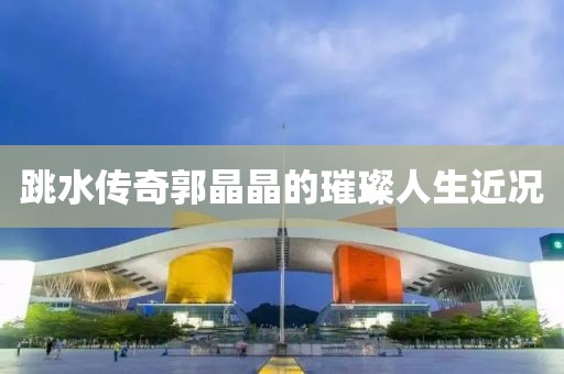 跳水傳奇郭晶晶的璀璨人生近況